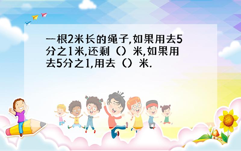 一根2米长的绳子,如果用去5分之1米,还剩（）米,如果用去5分之1,用去（）米.