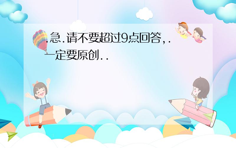 .急.请不要超过9点回答,.一定要原创..