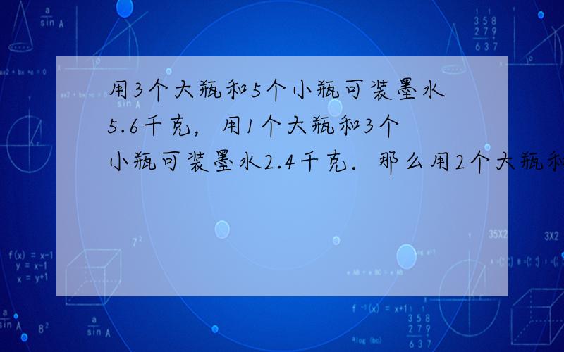 用3个大瓶和5个小瓶可装墨水5.6千克，用1个大瓶和3个小瓶可装墨水2.4千克．那么用2个大瓶和1个小瓶可装墨水____