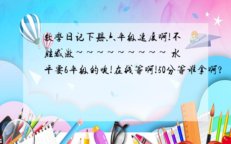 数学日记下册六年级速度啊!不胜感激~~~~~~~~~ 水平要6年级的噢!在线等啊!50分等谁拿啊?