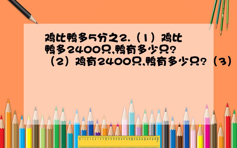 鸡比鸭多5分之2.（1）鸡比鸭多2400只,鸭有多少只?（2）鸡有2400只,鸭有多少只?（3）鸡和鸭共2400只.