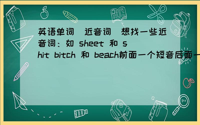 英语单词（近音词）想找一些近音词：如 sheet 和 shit bitch 和 beach前面一个短音后面一个长音.或者