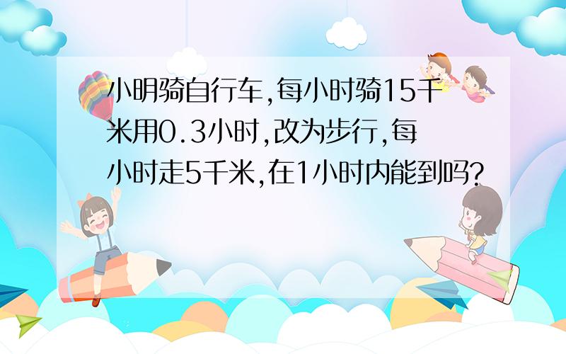 小明骑自行车,每小时骑15千米用0.3小时,改为步行,每小时走5千米,在1小时内能到吗?