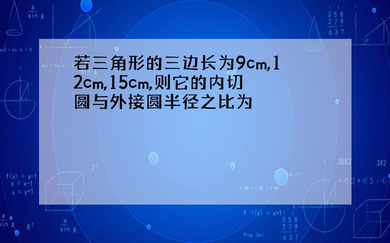 若三角形的三边长为9cm,12cm,15cm,则它的内切圆与外接圆半径之比为