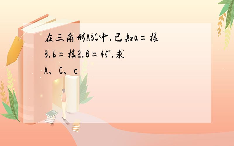 在三角形ABC中,已知a=根3,b=根2,B=45°,求A、C、c