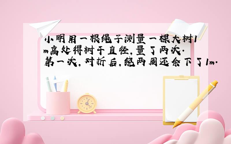 小明用一根绳子测量一棵大树1m高处得树干直径,量了两次.第一次,对折后,绕两周还余下了1m.