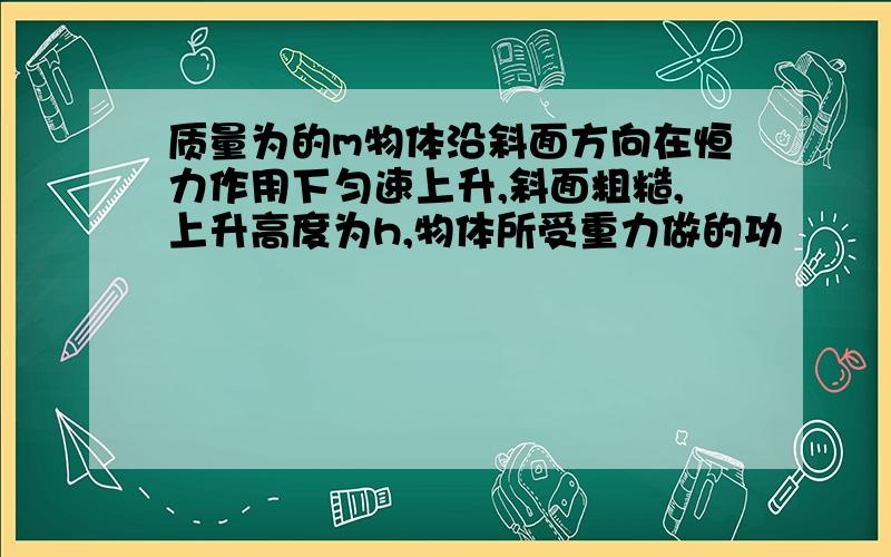 质量为的m物体沿斜面方向在恒力作用下匀速上升,斜面粗糙,上升高度为h,物体所受重力做的功