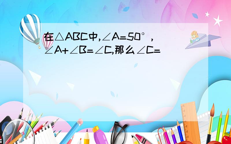 在△ABC中,∠A=50°,∠A+∠B=∠C,那么∠C=