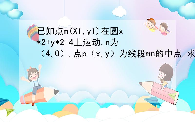 已知点m(X1,y1)在圆x*2+y*2=4上运动,n为（4,0）,点p（x,y）为线段mn的中点.求点p的（x,y）的