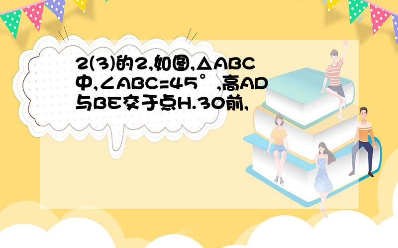 2(3)的2,如图,△ABC中,∠ABC=45°,高AD与BE交于点H.30前,