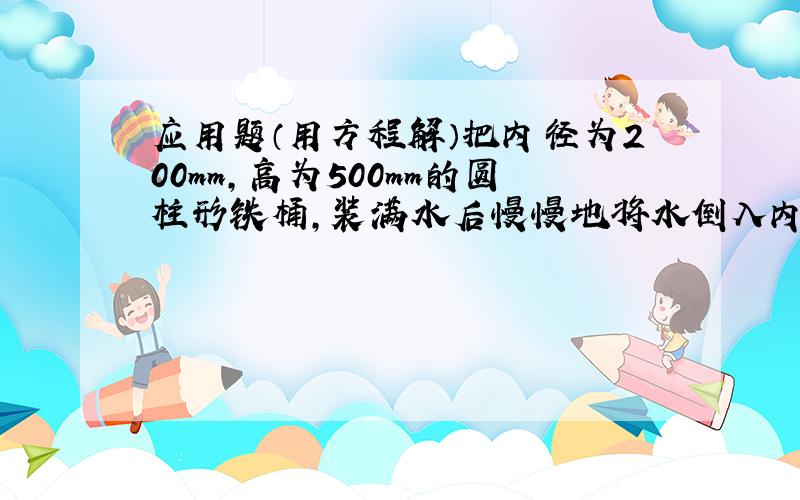 应用题（用方程解）把内径为200mm,高为500mm的圆柱形铁桶,装满水后慢慢地将水倒入内径为160mm,高为400mm