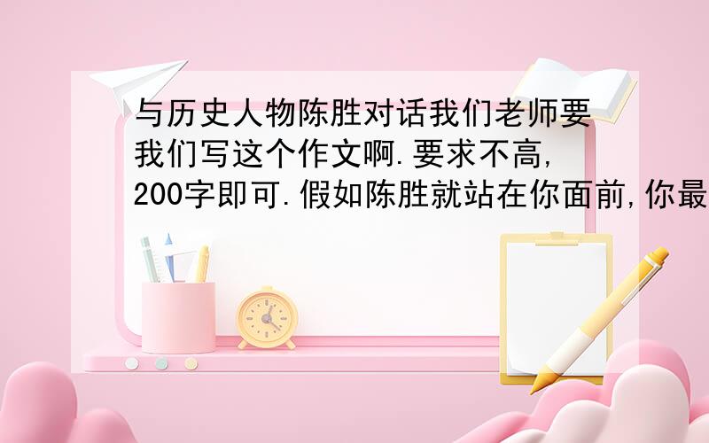 与历史人物陈胜对话我们老师要我们写这个作文啊.要求不高,200字即可.假如陈胜就站在你面前,你最想对他说什么.