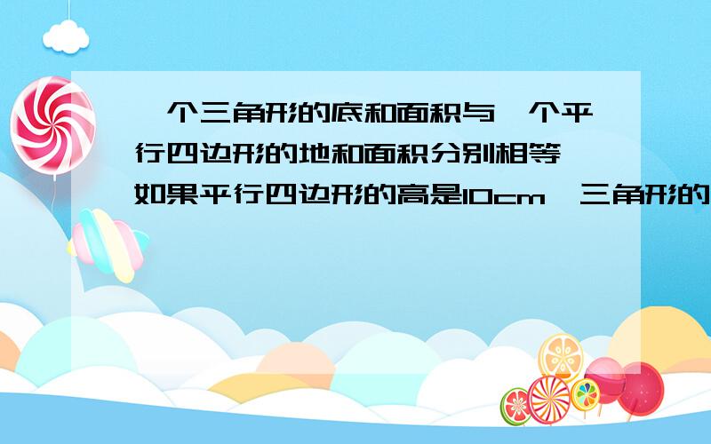 一个三角形的底和面积与一个平行四边形的地和面积分别相等,如果平行四边形的高是10cm,三角形的高会是多