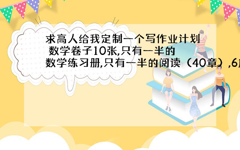 求高人给我定制一个写作业计划 数学卷子10张,只有一半的数学练习册,只有一半的阅读（40章）,6篇作文,5篇练字,只有四