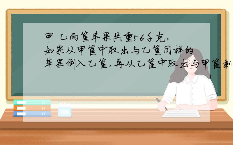 甲 乙两筐苹果共重56千克,如果从甲筐中取出与乙筐同样的苹果倒入乙筐,再从乙筐中取出与甲筐剩下的同样重