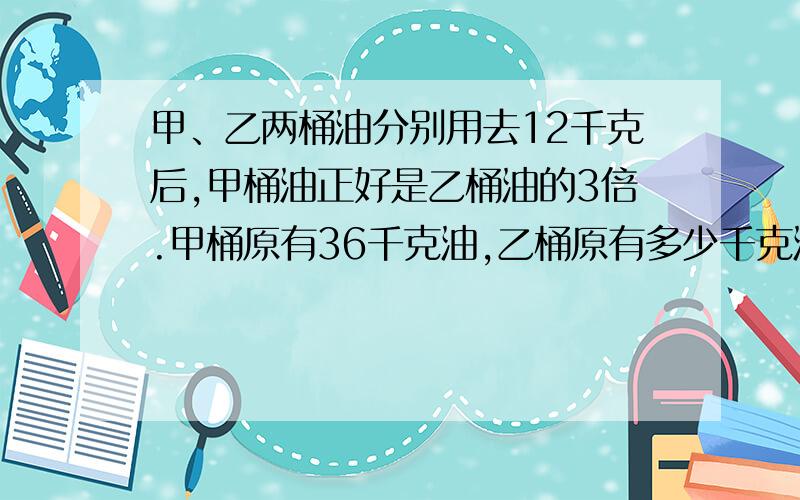 甲、乙两桶油分别用去12千克后,甲桶油正好是乙桶油的3倍.甲桶原有36千克油,乙桶原有多少千克油?