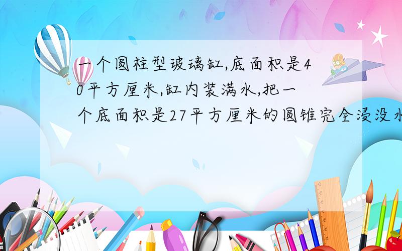 一个圆柱型玻璃缸,底面积是40平方厘米,缸内装满水,把一个底面积是27平方厘米的圆锥完全浸没水中水溢出