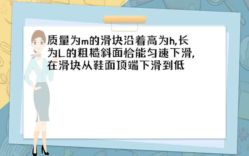 质量为m的滑块沿着高为h,长为L的粗糙斜面恰能匀速下滑,在滑块从鞋面顶端下滑到低