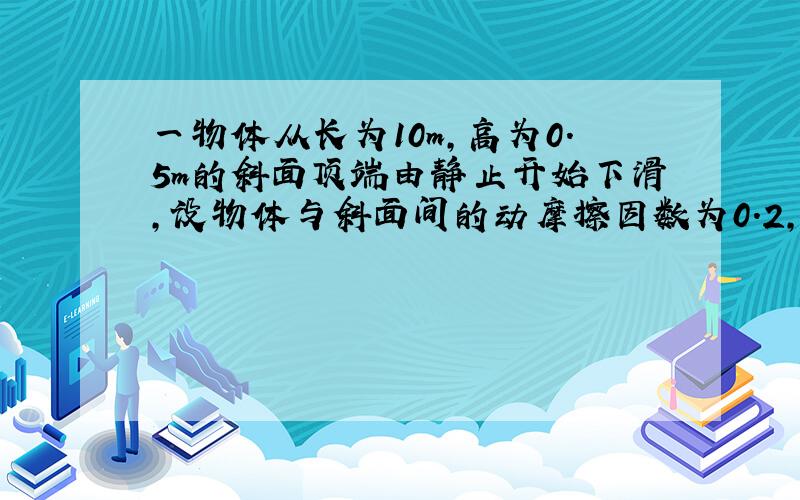 一物体从长为10m,高为0.5m的斜面顶端由静止开始下滑,设物体与斜面间的动摩擦因数为0.2,则它从斜面顶端到底端所用时