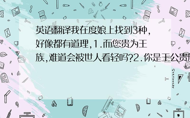 英语翻译我在度娘上找到3种,好像都有道理,1.而您贵为王族,难道会被世人看轻吗?2.你是王公贵族,怎可以失信于天下?3.