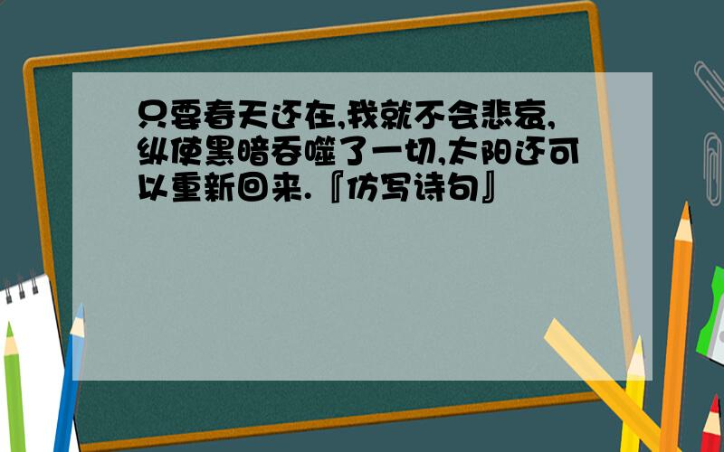 只要春天还在,我就不会悲哀,纵使黑暗吞噬了一切,太阳还可以重新回来.『仿写诗句』