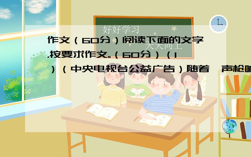 作文（60分）阅读下面的文字，按要求作文。（60分）（1）（中央电视台公益广告）随着一声枪响，各种珍稀动物的鲜血从画面上