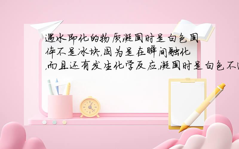 遇水即化的物质凝固时是白色固体不是冰块，因为是在瞬间融化，而且还有发生化学反应，凝固时是白色不透明固体