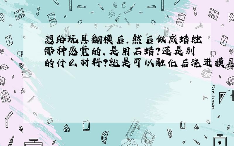 想给玩具翻模后,然后做成蜡烛那种感觉的,是用石蜡?还是别的什么材料?就是可以融化后浇进模具后会凝固