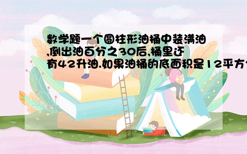 数学题一个圆柱形油桶中装满油,倒出油百分之30后,桶里还有42升油.如果油桶的底面积是12平方分米,油桶的