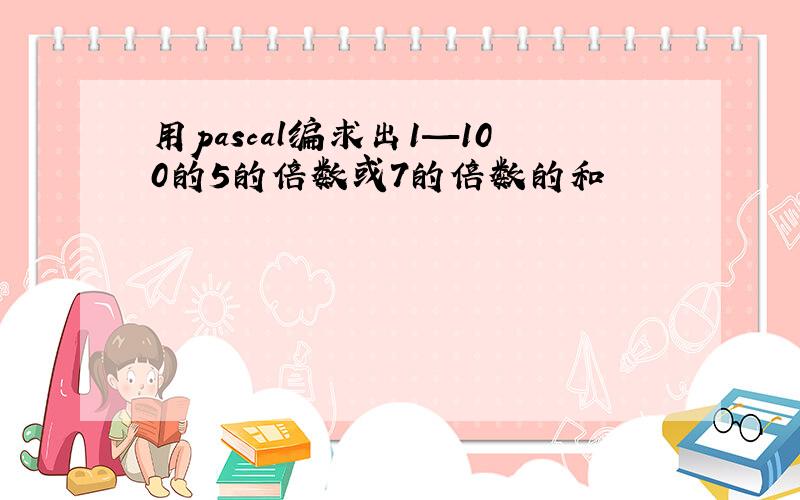 用pascal编求出1—100的5的倍数或7的倍数的和