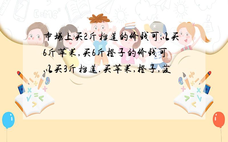 市场上买2斤榴莲的价钱可以买6斤苹果,买6斤橙子的价钱可以买3斤榴莲.买苹果,橙子,菠