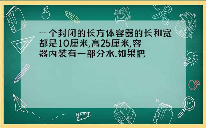 一个封闭的长方体容器的长和宽都是10厘米,高25厘米,容器内装有一部分水.如果把