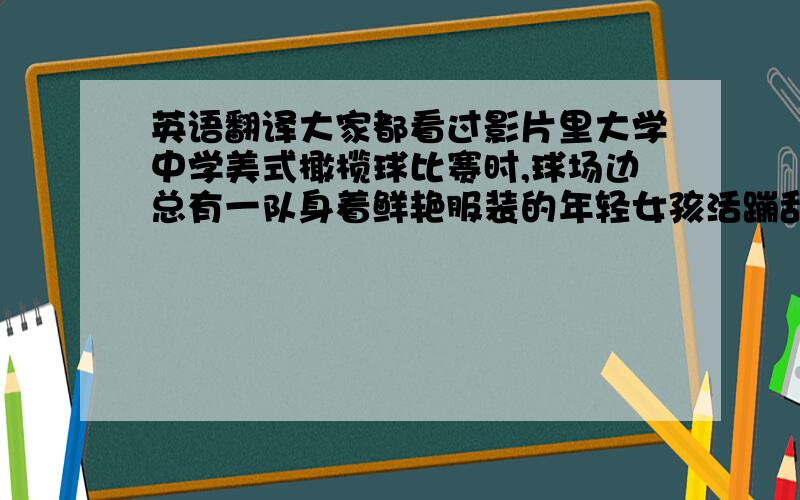 英语翻译大家都看过影片里大学中学美式橄榄球比赛时,球场边总有一队身着鲜艳服装的年轻女孩活蹦乱跳地为双方队员加油吧.这些队