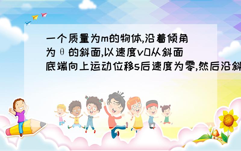 一个质量为m的物体,沿着倾角为θ的斜面,以速度v0从斜面底端向上运动位移s后速度为零,然后沿斜面返回,求：