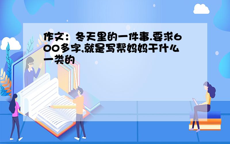 作文：冬天里的一件事.要求600多字,就是写帮妈妈干什么一类的