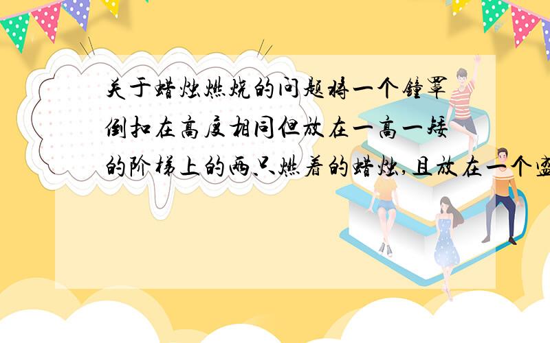 关于蜡烛燃烧的问题将一个钟罩倒扣在高度相同但放在一高一矮的阶梯上的两只燃着的蜡烛,且放在一个盛有水的水槽中（水面与低的阶