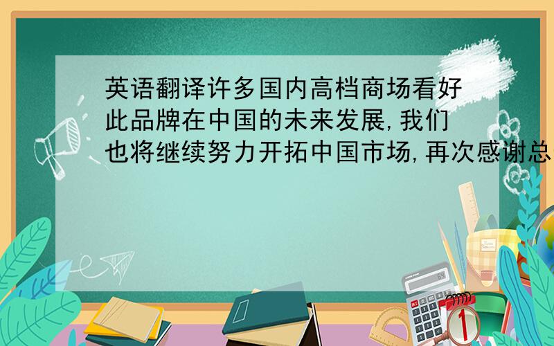 英语翻译许多国内高档商场看好此品牌在中国的未来发展,我们也将继续努力开拓中国市场,再次感谢总部长期以来的支持!