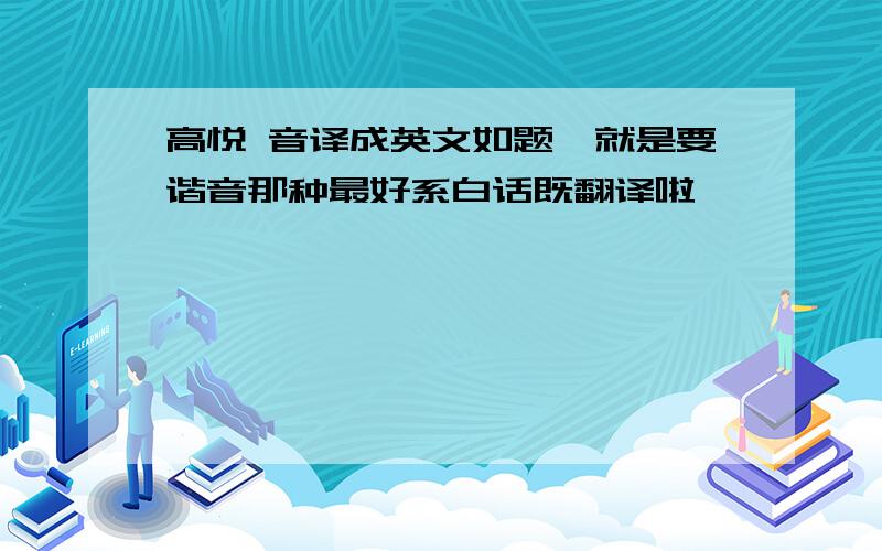 高悦 音译成英文如题,就是要谐音那种最好系白话既翻译啦