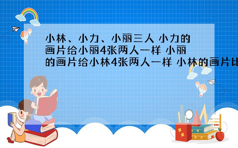 小林、小力、小丽三人 小力的画片给小丽4张两人一样 小丽的画片给小林4张两人一样 小林的画片比小力