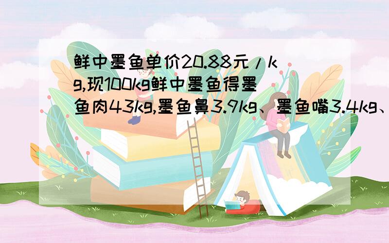 鲜中墨鱼单价20.88元/kg,现100kg鲜中墨鱼得墨鱼肉43kg,墨鱼鼻3.9kg、墨鱼嘴3.4kg、墨鱼皮34kg