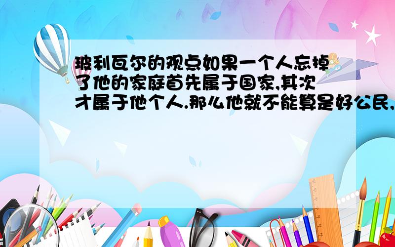 玻利瓦尔的观点如果一个人忘掉了他的家庭首先属于国家,其次才属于他个人.那么他就不能算是好公民,不能得到尊重.是什么观点?