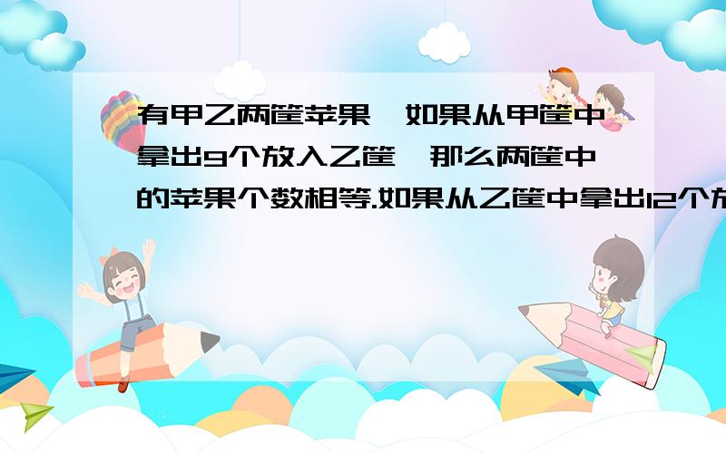 有甲乙两筐苹果,如果从甲筐中拿出9个放入乙筐,那么两筐中的苹果个数相等.如果从乙筐中拿出12个放进甲筐