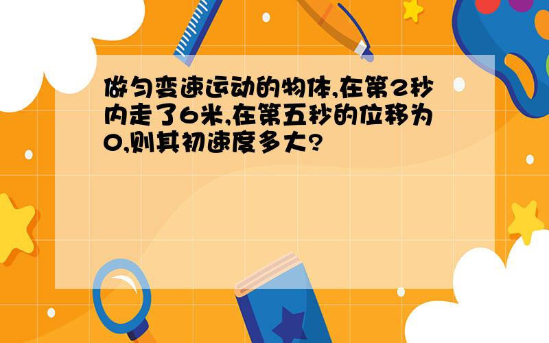 做匀变速运动的物体,在第2秒内走了6米,在第五秒的位移为0,则其初速度多大?