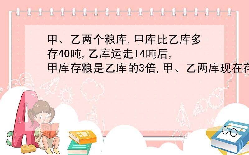 甲、乙两个粮库,甲库比乙库多存40吨,乙库运走14吨后,甲库存粮是乙库的3倍,甲、乙两库现在存粮多少吨