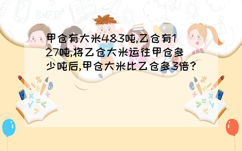 甲仓有大米483吨,乙仓有127吨,将乙仓大米运往甲仓多少吨后,甲仓大米比乙仓多3倍?