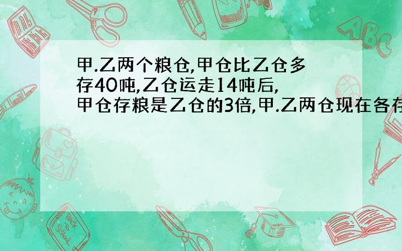 甲.乙两个粮仓,甲仓比乙仓多存40吨,乙仓运走14吨后,甲仓存粮是乙仓的3倍,甲.乙两仓现在各存粮多少吨?