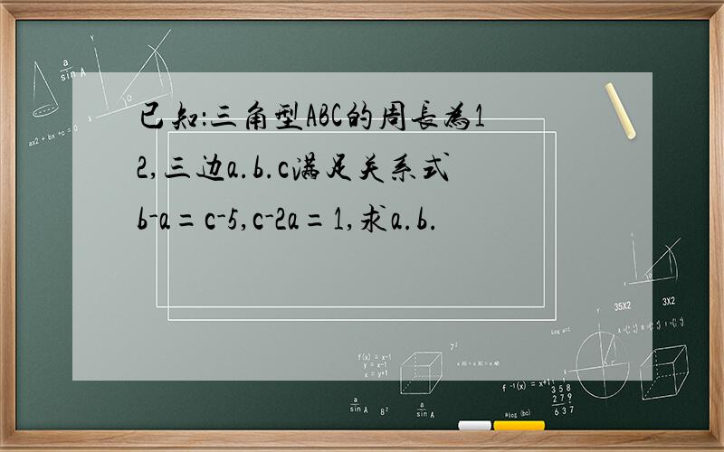 已知：三角型ABC的周长为12,三边a.b.c满足关系式b-a=c-5,c-2a=1,求a.b.