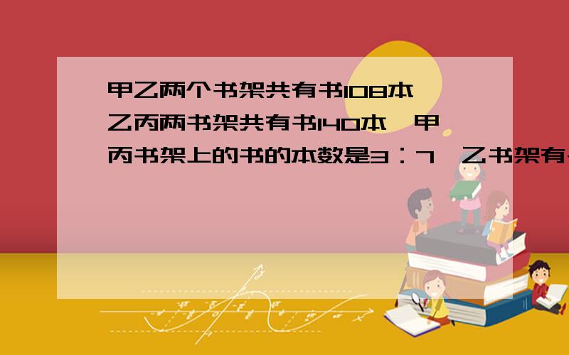 甲乙两个书架共有书108本,乙丙两书架共有书140本,甲丙书架上的书的本数是3：7,乙书架有书多少本?