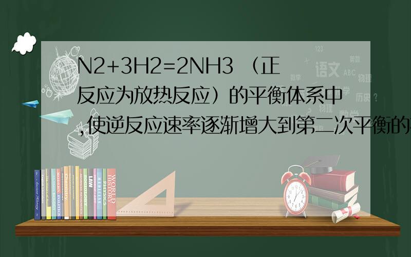 N2+3H2=2NH3 （正反应为放热反应）的平衡体系中,使逆反应速率逐渐增大到第二次平衡的措施是 （　 ）