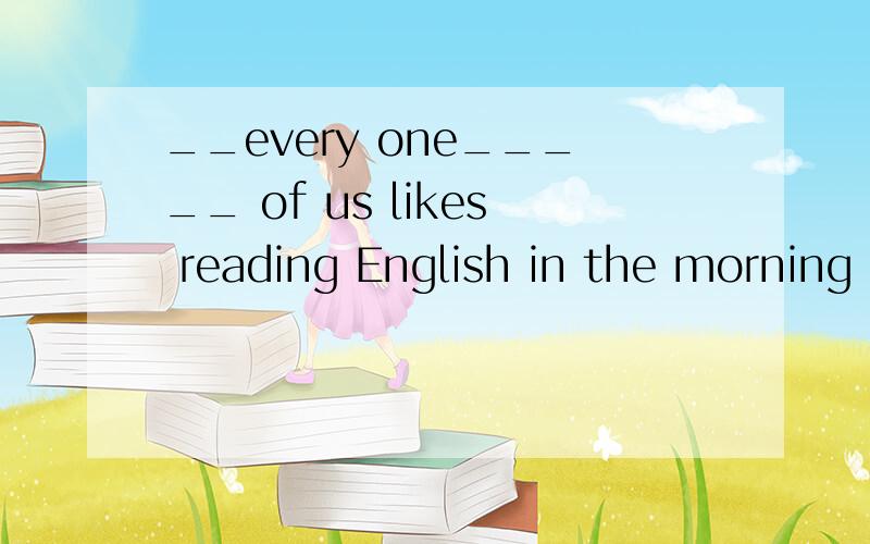 __every one_____ of us likes reading English in the morning